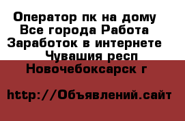 Оператор пк на дому - Все города Работа » Заработок в интернете   . Чувашия респ.,Новочебоксарск г.